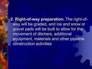 2. Right-of-way preparation. The right-of-
way will be graded, and ice and snow or
gravel pads will be built to allow for the
movement of ditchers, additional
equipment, materials and other pipeline
construction activities
 