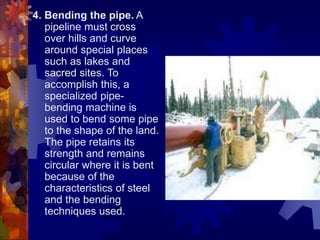 4. Bending the pipe. A
pipeline must cross
over hills and curve
around special places
such as lakes and
sacred sites. To
accomplish this, a
specialized pipe-
bending machine is
used to bend some pipe
to the shape of the land.
The pipe retains its
strength and remains
circular where it is bent
because of the
characteristics of steel
and the bending
techniques used.
 