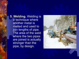 5. Welding. Welding is
a technique where
another metal is
melted and used to
join lengths of pipe.
The area of the weld
where the two pipes
are joined is actually
stronger than the
pipe, by design.
 