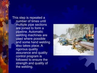 This step is repeated a
number of times until
multiple pipe sections
are joined to form a
pipeline. Automatic
welding machines are
used where possible
and some hand welding
also takes place. A
rigorous quality
assurance and quality
control program is
followed to ensure the
strength and quality of
the welding.
 