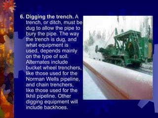 6. Digging the trench. A
trench, or ditch, must be
dug to allow the pipe to
bury the pipe. The way
the trench is dug, and
what equipment is
used, depends mainly
on the type of soil.
Alternates include
bucket wheel trenchers,
like those used for the
Norman Wells pipeline,
and chain trenchers,
like those used for the
Ikhil pipeline. Other
digging equipment will
include backhoes.
 