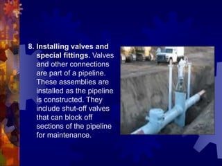 8. Installing valves and
special fittings. Valves
and other connections
are part of a pipeline.
These assemblies are
installed as the pipeline
is constructed. They
include shut-off valves
that can block off
sections of the pipeline
for maintenance.
 