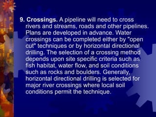 9. Crossings. A pipeline will need to cross
rivers and streams, roads and other pipelines.
Plans are developed in advance. Water
crossings can be completed either by "open
cut" techniques or by horizontal directional
drilling. The selection of a crossing method
depends upon site specific criteria such as
fish habitat, water flow, and soil conditions
such as rocks and boulders. Generally,
horizontal directional drilling is selected for
major river crossings where local soil
conditions permit the technique.
 