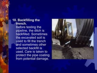 10. Backfilling the
trench.
Before testing the
pipeline, the ditch is
backfilled. Sometimes
the excavated soil is
used to fill the trench
and sometimes other
selected backfill is
used. Care is taken to
protect the pipe coating
from potential damage.
 