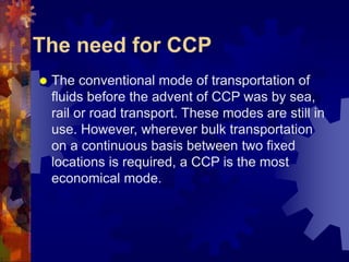 The need for CCP
 The conventional mode of transportation of
fluids before the advent of CCP was by sea,
rail or road transport. These modes are still in
use. However, wherever bulk transportation
on a continuous basis between two fixed
locations is required, a CCP is the most
economical mode.
 