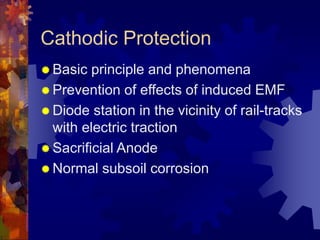 Cathodic Protection
 Basic principle and phenomena
 Prevention of effects of induced EMF
 Diode station in the vicinity of rail-tracks
with electric traction
 Sacrificial Anode
 Normal subsoil corrosion
 