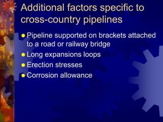 Additional factors specific to
cross-country pipelines
 Pipeline supported on brackets attached
to a road or railway bridge
 Long expansions loops
 Erection stresses
 Corrosion allowance
 