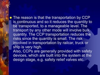  The reason is that the transportation by CCP
is continuous and so it reduces the quantity to
be transported, to a manageable level. The
transport by any other mode will involve bulk
quantity. The CCP transportation reduces the
risks since the quantity is small. The risk
involved in transportation by railcar, truck or
ship is very high.
Also, CCPs are generally provided with safety
devices, which are built into the system at the
design stage, e.g. safety relief valves etc.
 