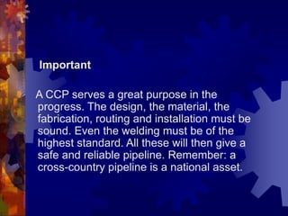 Important
A CCP serves a great purpose in the
progress. The design, the material, the
fabrication, routing and installation must be
sound. Even the welding must be of the
highest standard. All these will then give a
safe and reliable pipeline. Remember: a
cross-country pipeline is a national asset.
 