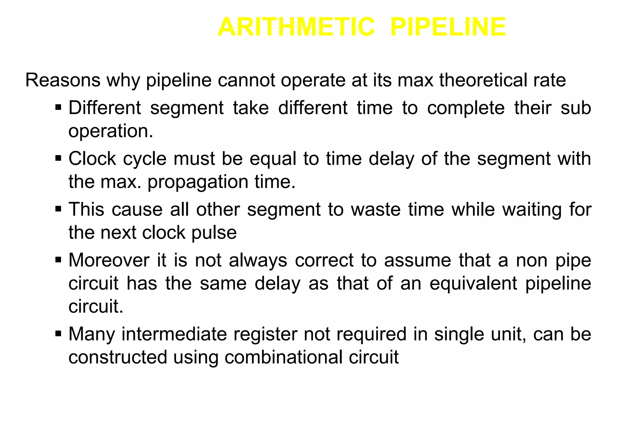 ARITHMETIC PIPELINE
Reasons why pipeline cannot operate at its max theoretical rate
 Different segment take different time to complete their sub
operation.
 Clock cycle must be equal to time delay of the segment with
the max. propagation time.
 This cause all other segment to waste time while waiting for
the next clock pulse
 Moreover it is not always correct to assume that a non pipe
circuit has the same delay as that of an equivalent pipeline
circuit.
 Many intermediate register not required in single unit, can be
constructed using combinational circuit
 