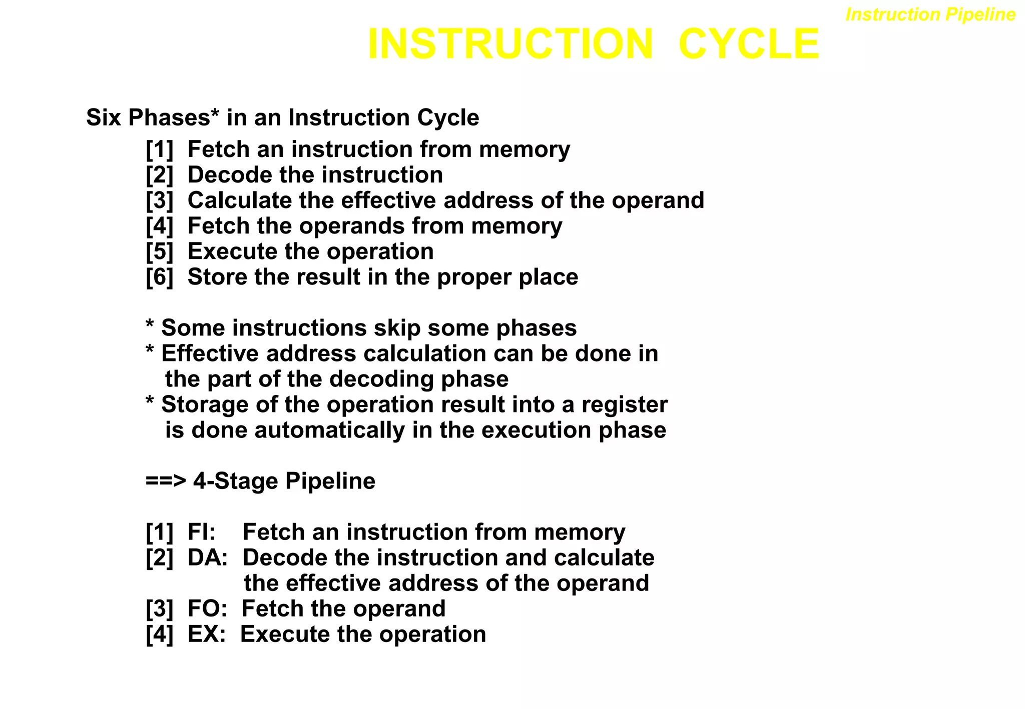 INSTRUCTION CYCLE
Six Phases* in an Instruction Cycle
[1] Fetch an instruction from memory
[2] Decode the instruction
[3] Calculate the effective address of the operand
[4] Fetch the operands from memory
[5] Execute the operation
[6] Store the result in the proper place
* Some instructions skip some phases
* Effective address calculation can be done in
the part of the decoding phase
* Storage of the operation result into a register
is done automatically in the execution phase
==> 4-Stage Pipeline
[1] FI: Fetch an instruction from memory
[2] DA: Decode the instruction and calculate
the effective address of the operand
[3] FO: Fetch the operand
[4] EX: Execute the operation
Instruction Pipeline
 
