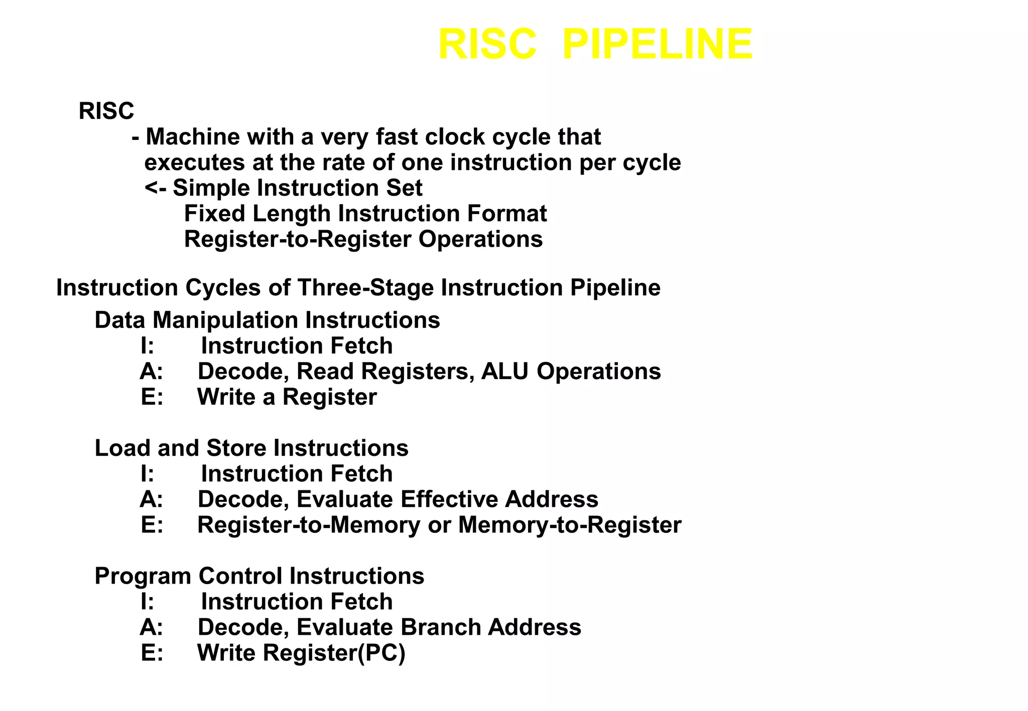 RISC PIPELINE
Instruction Cycles of Three-Stage Instruction Pipeline
RISC
- Machine with a very fast clock cycle that
executes at the rate of one instruction per cycle
<- Simple Instruction Set
Fixed Length Instruction Format
Register-to-Register Operations
Data Manipulation Instructions
I: Instruction Fetch
A: Decode, Read Registers, ALU Operations
E: Write a Register
Load and Store Instructions
I: Instruction Fetch
A: Decode, Evaluate Effective Address
E: Register-to-Memory or Memory-to-Register
Program Control Instructions
I: Instruction Fetch
A: Decode, Evaluate Branch Address
E: Write Register(PC)
 