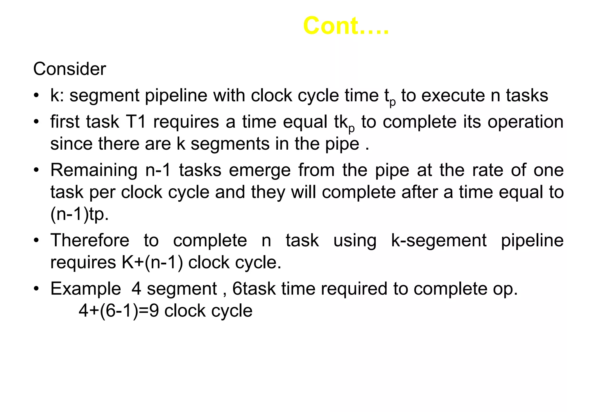 Consider
• k: segment pipeline with clock cycle time tp to execute n tasks
• first task T1 requires a time equal tkp to complete its operation
since there are k segments in the pipe .
• Remaining n-1 tasks emerge from the pipe at the rate of one
task per clock cycle and they will complete after a time equal to
(n-1)tp.
• Therefore to complete n task using k-segement pipeline
requires K+(n-1) clock cycle.
• Example 4 segment , 6task time required to complete op.
4+(6-1)=9 clock cycle
Cont….
 