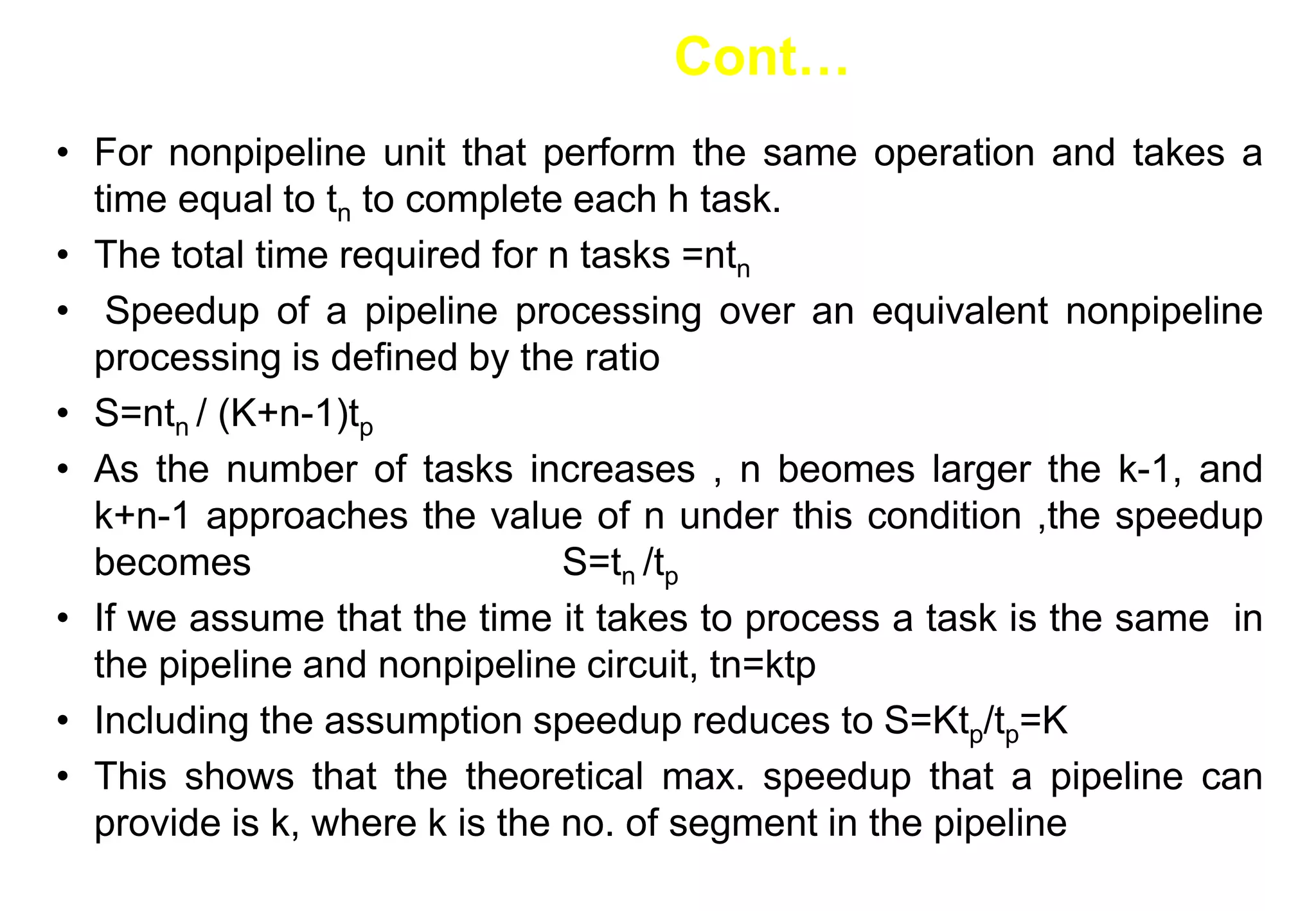 • For nonpipeline unit that perform the same operation and takes a
time equal to tn to complete each h task.
• The total time required for n tasks =ntn
• Speedup of a pipeline processing over an equivalent nonpipeline
processing is defined by the ratio
• S=ntn / (K+n-1)tp
• As the number of tasks increases , n beomes larger the k-1, and
k+n-1 approaches the value of n under this condition ,the speedup
becomes S=tn /tp
• If we assume that the time it takes to process a task is the same in
the pipeline and nonpipeline circuit, tn=ktp
• Including the assumption speedup reduces to S=Ktp/tp=K
• This shows that the theoretical max. speedup that a pipeline can
provide is k, where k is the no. of segment in the pipeline
Cont…
 