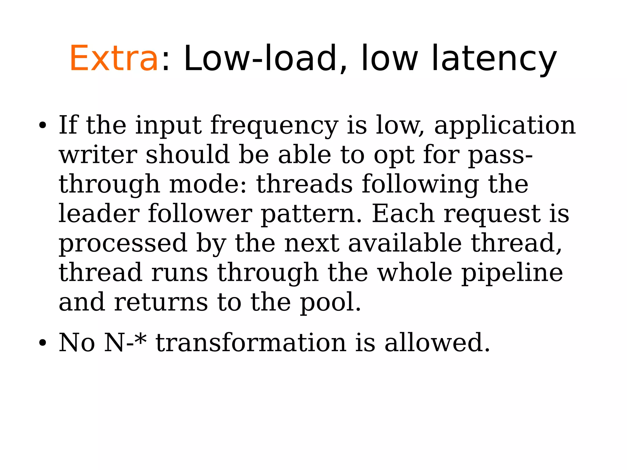 Extra: Low-load, low latency
● If the input frequency is low, application
writer should be able to opt for pass-
through mode: threads following the
leader follower pattern. Each request is
processed by the next available thread,
thread runs through the whole pipeline
and returns to the pool.
● No N-* transformation is allowed.
 