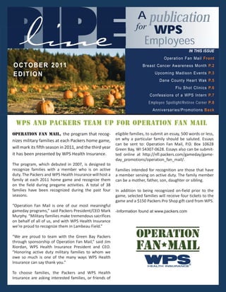 IN THIS ISSUE
                                                                                      Operation Fan Mail Front
O C T O B E R 2 0 11                                                     Breast Cancer Awareness Month P.2

EDITION                                                                         Upcoming Madison Events P.3
                                                                                   Dane County Heart Wak P.5
                                                                                            Flu Shot Clinics P.6
                                                                             Confessions of a WPS Intern P.7
                                                                             Employee Spotlight/Retiree Corner P.8
                                                                               Anniversaries/Promotions Back


  WPS and Packers team up for Operation Fan Mail
Operation Fan Mail, the program that recog-               eligible families, to submit an essay, 500 words or less,
nizes military families at each Packers home game,        on why a particular family should be saluted. Essays
                                                          can be sent to: Operation Fan Mail, P.O. Box 10628
will mark its fifth season in 2011, and the third year    Green Bay, WI 54307-0628. Essays also can be submit-
it has been presented by WPS Health Insurance.            ted online at http://nfl.packers.com/gameday/game-
                                                          day_promotions/operation_fan_mail/.
The program, which debuted in 2007, is designed to
recognize families with a member who is on active         Families intended for recognition are those that have
duty. The Packers and WPS Health Insurance will host a    a member serving on active duty. The family member
family at each 2011 home game and recognize them          can be a mother, father, son, daughter or sibling.
on the field during pregame activities. A total of 38
families have been recognized during the past four        In addition to being recognized on-field prior to the
seasons.                                                  game, selected families will receive four tickets to the
                                                          game and a $150 Packers Pro Shop gift card from WPS.
“Operation Fan Mail is one of our most meaningful
gameday programs,” said Packers President/CEO Mark        -Information found at www.packers.com
Murphy. “Military families make tremendous sacrifices
on behalf of all of us, and with WPS Health Insurance
we’re proud to recognize them in Lambeau Field.”

“We are proud to team with the Green Bay Packers
through sponsorship of Operation Fan Mail,” said Jim
Riordan, WPS Health Insurance President and CEO.
“Honoring active duty military families to whom we
owe so much is one of the many ways WPS Health
Insurance can say thank you.”

To choose families, the Packers and WPS Health
Insurance are asking interested families, or friends of
 