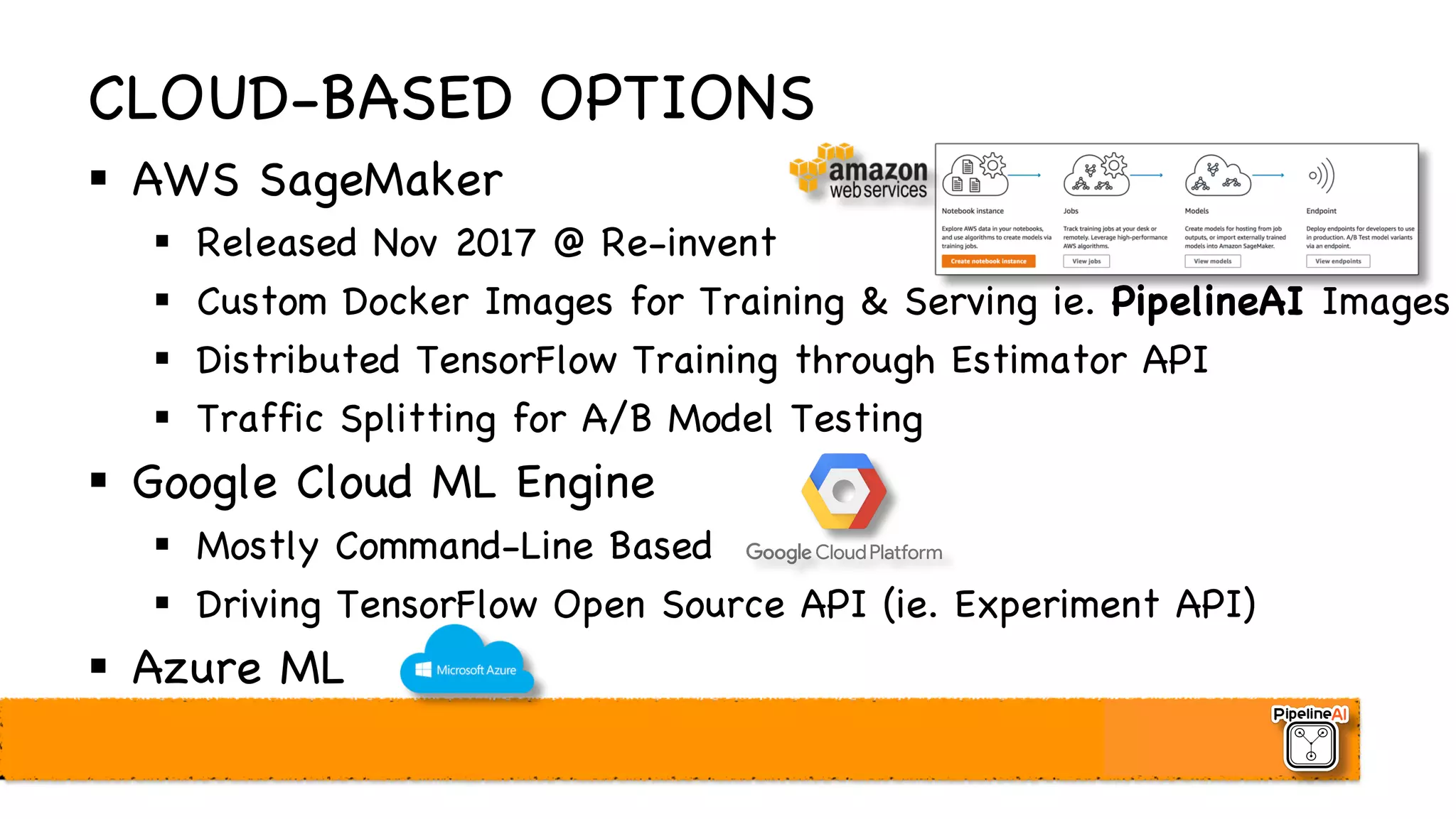 CLOUD-BASED OPTIONS
§ AWS SageMaker
§ Released Nov 2017 @ Re-invent
§ Custom Docker Images for Training & Serving ie. PipelineAI Images
§ Distributed TensorFlow Training through Estimator API
§ Traffic Splitting for A/B Model Testing
§ Google Cloud ML Engine
§ Mostly Command-Line Based
§ Driving TensorFlow Open Source API (ie. Experiment API)
§ Azure ML
 