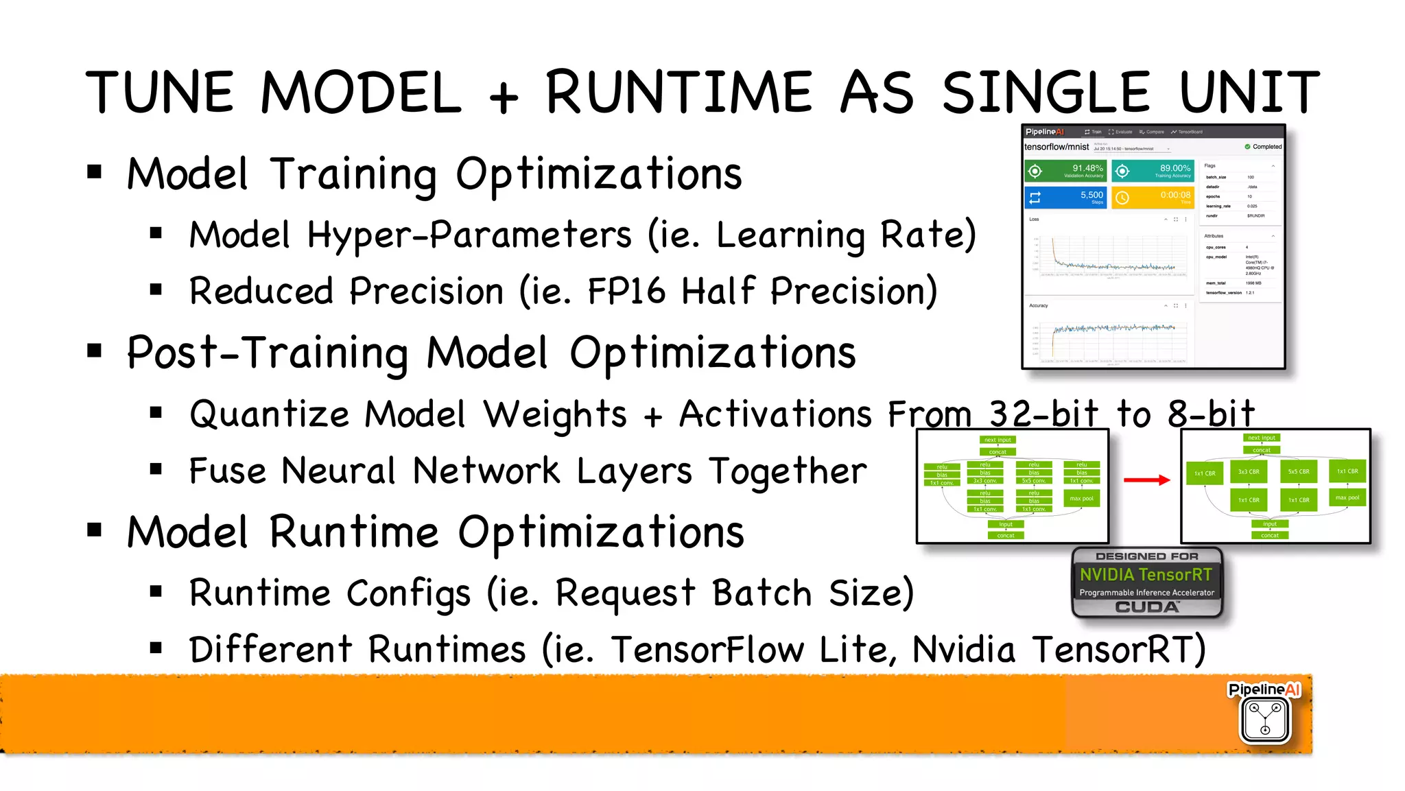 TUNE MODEL + RUNTIME AS SINGLE UNIT
§ Model Training Optimizations
§ Model Hyper-Parameters (ie. Learning Rate)
§ Reduced Precision (ie. FP16 Half Precision)
§ Post-Training Model Optimizations
§ Quantize Model Weights + Activations From 32-bit to 8-bit
§ Fuse Neural Network Layers Together
§ Model Runtime Optimizations
§ Runtime Configs (ie. Request Batch Size)
§ Different Runtimes (ie. TensorFlow Lite, Nvidia TensorRT)
 