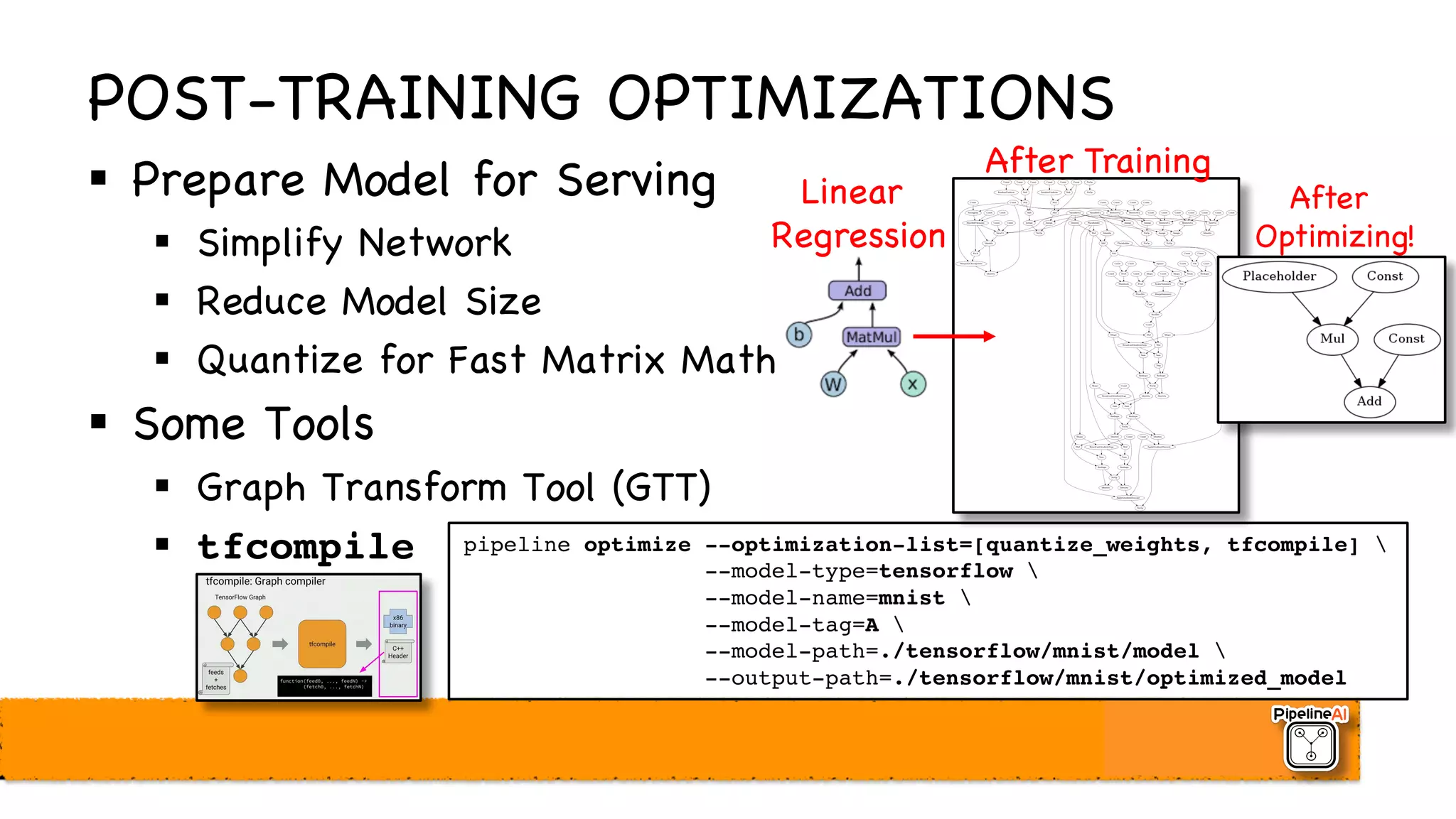 POST-TRAINING OPTIMIZATIONS
§ Prepare Model for Serving
§ Simplify Network
§ Reduce Model Size
§ Quantize for Fast Matrix Math
§ Some Tools
§ Graph Transform Tool (GTT)
§ tfcompile
After Training
After
Optimizing!
pipeline optimize --optimization-list=[quantize_weights, tfcompile] 
--model-type=tensorflow 
--model-name=mnist 
--model-tag=A 
--model-path=./tensorflow/mnist/model 
--output-path=./tensorflow/mnist/optimized_model
Linear
Regression
 