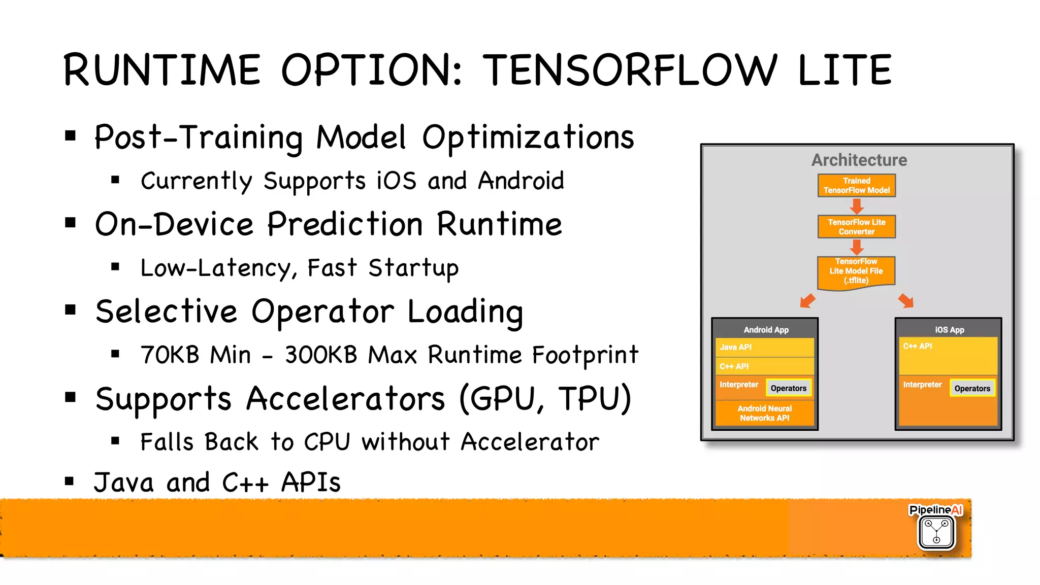 RUNTIME OPTION: TENSORFLOW LITE
§ Post-Training Model Optimizations
§ Currently Supports iOS and Android
§ On-Device Prediction Runtime
§ Low-Latency, Fast Startup
§ Selective Operator Loading
§ 70KB Min - 300KB Max Runtime Footprint
§ Supports Accelerators (GPU, TPU)
§ Falls Back to CPU without Accelerator
§ Java and C++ APIs
 