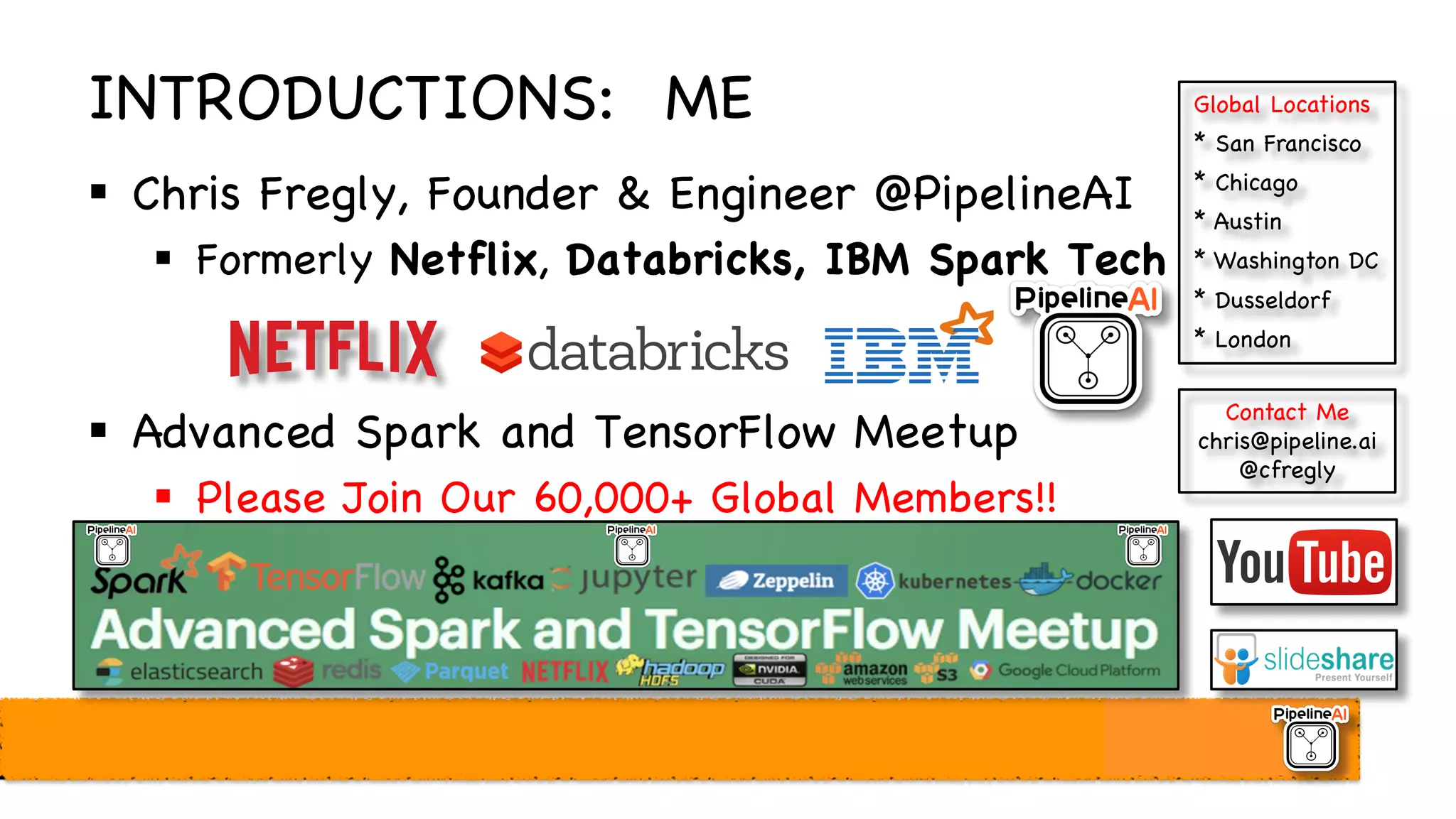 INTRODUCTIONS: ME
§ Chris Fregly, Founder & Engineer @PipelineAI
§ Formerly Netflix, Databricks, IBM Spark Tech
§ Advanced Spark and TensorFlow Meetup
§ Please Join Our 60,000+ Global Members!!
Contact Me
chris@pipeline.ai
@cfregly
Global Locations
* San Francisco
* Chicago
* Austin
* Washington DC
* Dusseldorf
* London
 