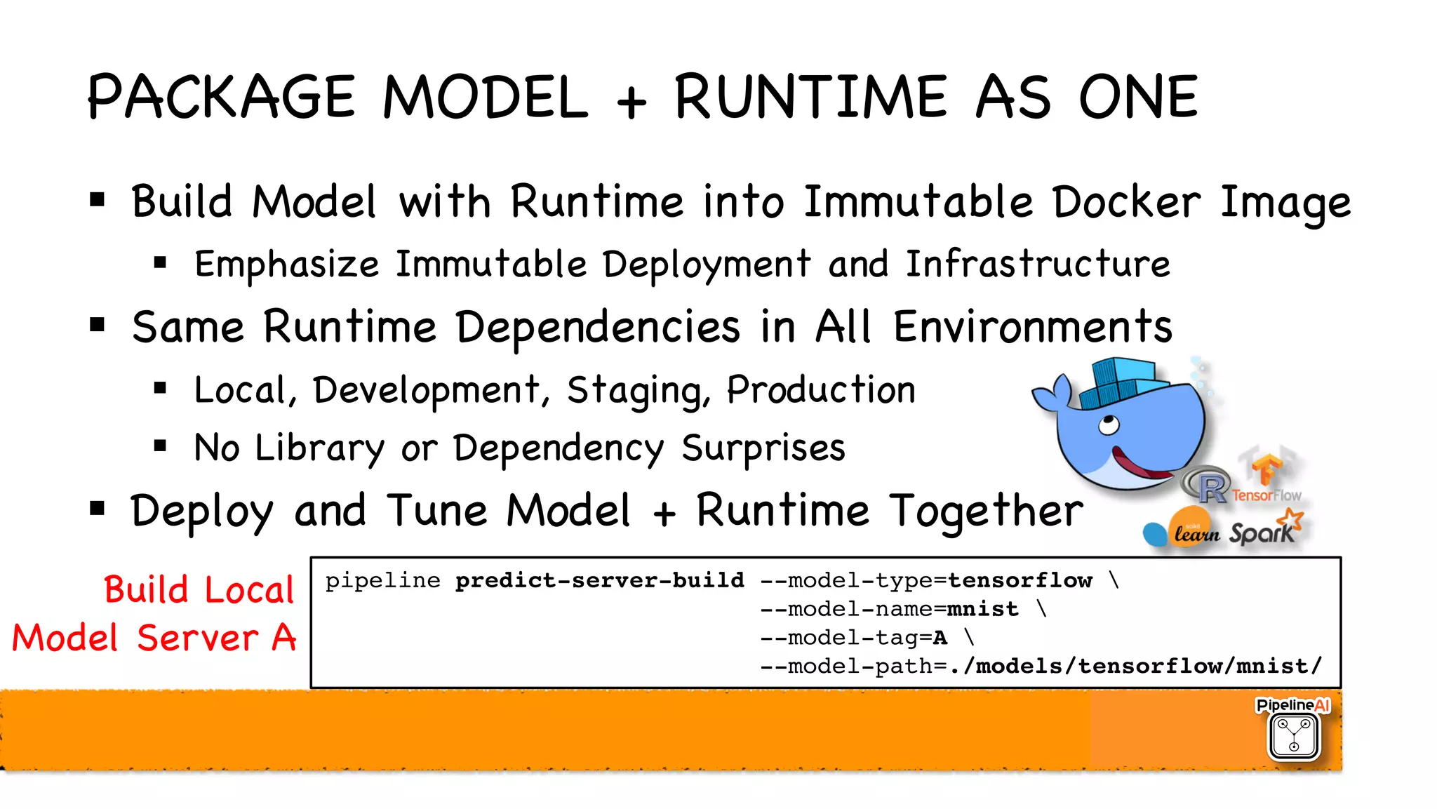 PACKAGE MODEL + RUNTIME AS ONE
§ Build Model with Runtime into Immutable Docker Image
§ Emphasize Immutable Deployment and Infrastructure
§ Same Runtime Dependencies in All Environments
§ Local, Development, Staging, Production
§ No Library or Dependency Surprises
§ Deploy and Tune Model + Runtime Together
pipeline predict-server-build --model-type=tensorflow 
--model-name=mnist 
--model-tag=A 
--model-path=./models/tensorflow/mnist/
Build Local
Model Server A
 