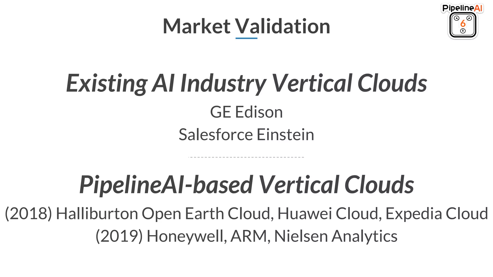 Market Validation 6
Existing AI Industry Vertical Clouds
GE Edison
Salesforce Einstein
PipelineAI-based Vertical Clouds
(2018) Halliburton Open Earth Cloud, Huawei Cloud, Expedia Cloud
(2019) Honeywell, ARM, Nielsen Analytics
 