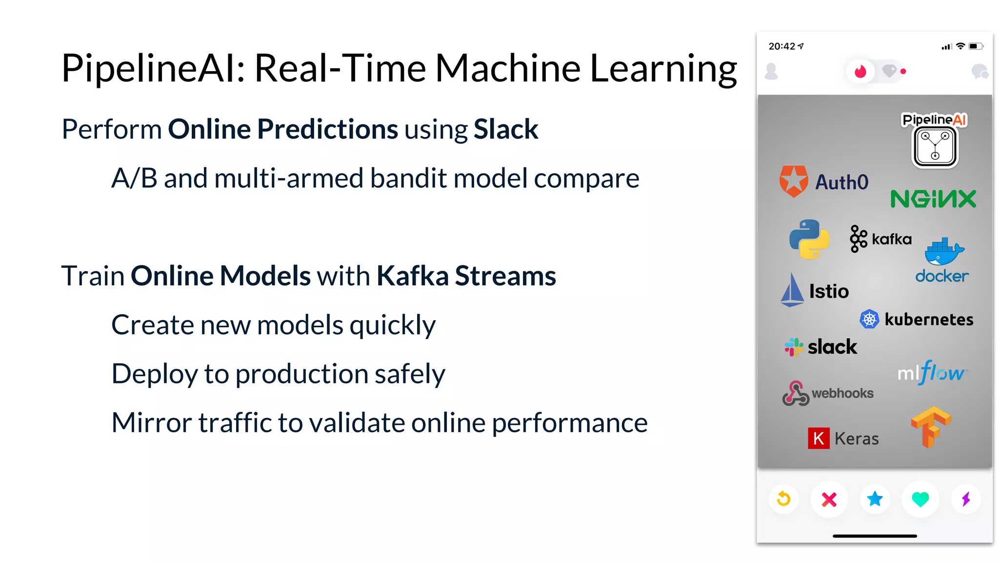 Perform Online Predictions using Slack
A/B and multi-armed bandit model compare
Train Online Models with Kafka Streams
Create new models quickly
Deploy to production safely
Mirror traffic to validate online performance
PipelineAI: Real-Time Machine Learning
 