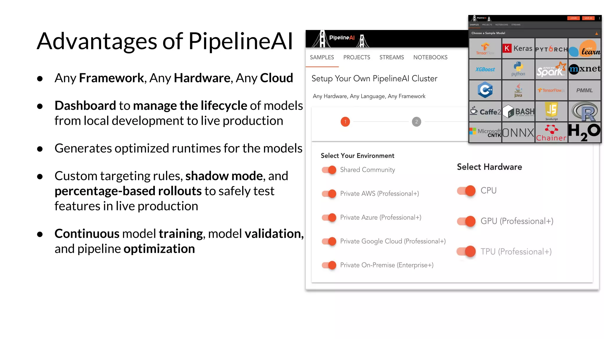Advantages of PipelineAI
● Any Framework, Any Hardware, Any Cloud
● Dashboard to manage the lifecycle of models
from local development to live production
● Generates optimized runtimes for the models
● Custom targeting rules, shadow mode, and
percentage-based rollouts to safely test
features in live production
● Continuous model training, model validation,
and pipeline optimization
 