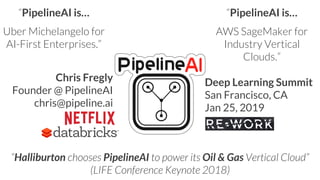 “Halliburton chooses PipelineAI to power its Oil & Gas Vertical Cloud”
(LIFE Conference Keynote 2018)
“PipelineAI is…
Uber Michelangelo for
AI-First Enterprises.”
“PipelineAI is…
AWS SageMaker for
Industry Vertical
Clouds.”
Chris Fregly
Founder @ PipelineAI
chris@pipeline.ai
Deep Learning Summit
San Francisco, CA
Jan 25, 2019
 