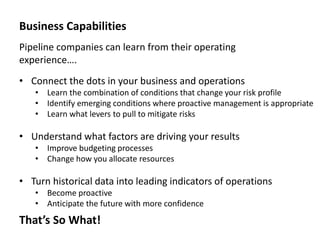Business Capabilities
Pipeline companies can learn from their operating
experience….
• Connect the dots in your business and operations
• Learn the combination of conditions that change your risk profile
• Identify emerging conditions where proactive management is appropriate
• Learn what levers to pull to mitigate risks

• Understand what factors are driving your results
• Improve budgeting processes
• Change how you allocate resources

• Turn historical data into leading indicators of operations
• Become proactive
• Anticipate the future with more confidence

That’s So What!

 