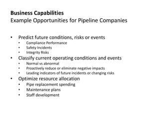 Business Capabilities
Example Opportunities for Pipeline Companies
•

Predict future conditions, risks or events
•
•
•

•

Classify current operating conditions and events
•
•
•

•

Compliance Performance
Safety Incidents
Integrity Risks
Normal vs abnormal
Proactively reduce or eliminate negative impacts
Leading indicators of future incidents or changing risks

Optimize resource allocation
•
•
•

Pipe replacement spending
Maintenance plans
Staff development

 