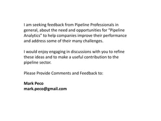 I am seeking feedback from Pipeline Professionals in
general, about the need and opportunities for “Pipeline
Analytics” to help companies improve their performance
and address some of their many challenges.
I would enjoy engaging in discussions with you to refine
these ideas and to make a useful contribution to the
pipeline sector.
Please Provide Comments and Feedback to:
Mark Peco
mark.peco@gmail.com

 