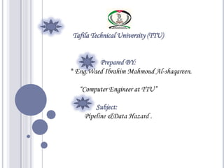 Tafila Technical University (TTU)


         Prepared BY:
* Eng.Waed Ibrahim Mahmoud Al-shaqareen.

   “Computer Engineer at TTU”

        Subject:
    Pipeline &Data Hazard .
 