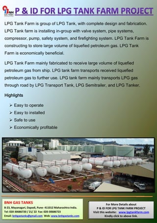 LPG Tank Farm is group of LPG Tank, with complete design and fabrication. 
LPG Tank farm is installing in-group with valve system, pipe systems, 
compressor, pump, safety system, and firefighting system. LPG Tank Farm is 
constructing to store large volume of liquefied petroleum gas. LPG Tank 
Farm is economically beneficial. 
LPG Tank Farm mainly fabricated to receive large volume of liquefied 
petroleum gas from ship. LPG tank farm transports received liquefied 
petroleum gas to further use. LPG tank farm mainly transports LPG gas 
through road by LPG Transport Tank, LPG Semitrailer, and LPG Tanker. 
Highlights 
 Easy to operate 
 Easy to installed 
 Safe to use 
 Economically profitable 
For More Details about 
P & ID FOR LPG TANK FARM PROJECT 
Visit this website: www.lpgtankfarm.com 
Kindly click to above link. 
BNH GAS TANKS 
B-23, Mayanagari, Dapodi, Pune- 411012 Maharashtra India. 
Tel: 020-30686720 / 21/ 22 Fax: 020-30686723 
Email: bnhgastanks@gmail.com Web: www.bnhgastanks.com 
