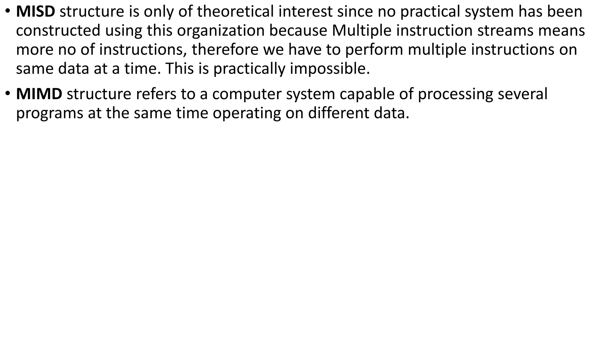 • MISD structure is only of theoretical interest since no practical system has been
constructed using this organization because Multiple instruction streams means
more no of instructions, therefore we have to perform multiple instructions on
same data at a time. This is practically impossible.
• MIMD structure refers to a computer system capable of processing several
programs at the same time operating on different data.
 