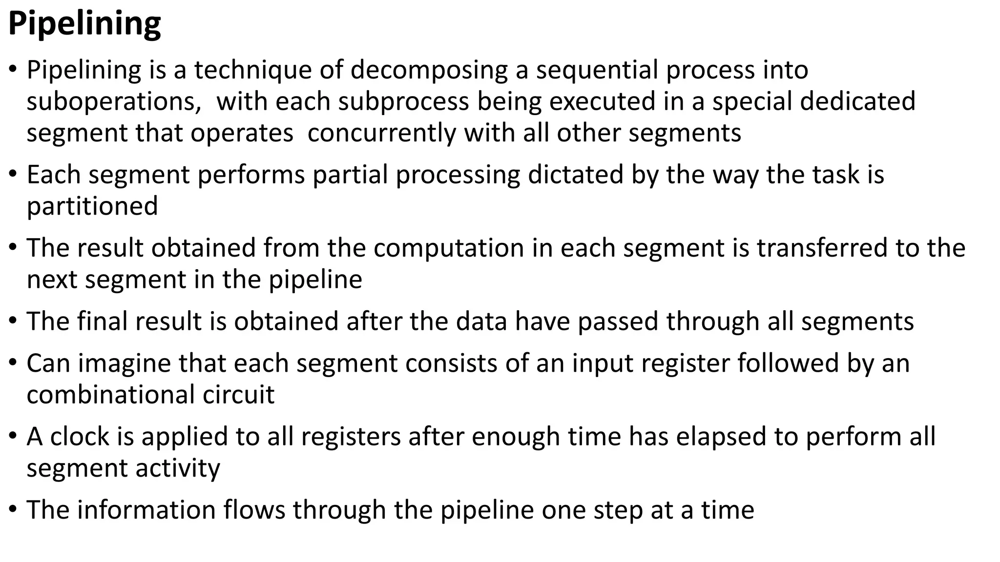 Pipelining
• Pipelining is a technique of decomposing a sequential process into
suboperations, with each subprocess being executed in a special dedicated
segment that operates concurrently with all other segments
• Each segment performs partial processing dictated by the way the task is
partitioned
• The result obtained from the computation in each segment is transferred to the
next segment in the pipeline
• The final result is obtained after the data have passed through all segments
• Can imagine that each segment consists of an input register followed by an
combinational circuit
• A clock is applied to all registers after enough time has elapsed to perform all
segment activity
• The information flows through the pipeline one step at a time
 