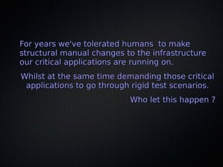 For years we've tolerated humans to makeFor years we've tolerated humans to make
structural manual changes to the infrastructurestructural manual changes to the infrastructure
our critical applications are running on.our critical applications are running on.
Whilst at the same time demanding those criticalWhilst at the same time demanding those critical
applications to go through rigid test scenarios.applications to go through rigid test scenarios.
Who let this happen ?Who let this happen ?
 