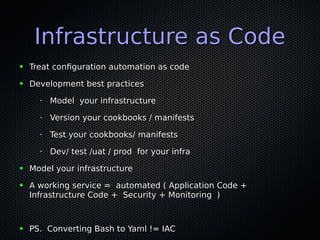Infrastructure as CodeInfrastructure as Code
● Treat configuration automation as codeTreat configuration automation as code
● Development best practicesDevelopment best practices
•
Model your infrastructureModel your infrastructure
•
Version your cookbooks / manifestsVersion your cookbooks / manifests
•
Test your cookbooks/ manifestsTest your cookbooks/ manifests
•
Dev/ test /uat / prod for your infraDev/ test /uat / prod for your infra
● Model your infrastructureModel your infrastructure
● A working service = automated ( Application Code +A working service = automated ( Application Code +
Infrastructure Code + Security + Monitoring )Infrastructure Code + Security + Monitoring )
● PS. Converting Bash to Yaml != IACPS. Converting Bash to Yaml != IAC
 