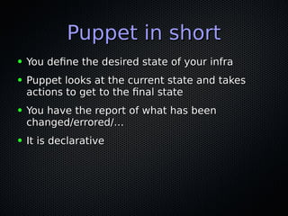 Puppet in shortPuppet in short
● You define the desired state of your infraYou define the desired state of your infra
● Puppet looks at the current state and takesPuppet looks at the current state and takes
actions to get to the final stateactions to get to the final state
● You have the report of what has beenYou have the report of what has been
changed/errored/…changed/errored/…
● It is declarativeIt is declarative
 
