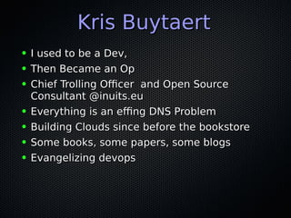 Kris BuytaertKris Buytaert
● I used to be a Dev,I used to be a Dev,
● Then Became an OpThen Became an Op
● Chief Trolling Officer and Open SourceChief Trolling Officer and Open Source
Consultant @inuits.euConsultant @inuits.eu
● Everything is an effing DNS ProblemEverything is an effing DNS Problem
● Building Clouds since before the bookstoreBuilding Clouds since before the bookstore
● Some books, some papers, some blogsSome books, some papers, some blogs
● Evangelizing devopsEvangelizing devops
 