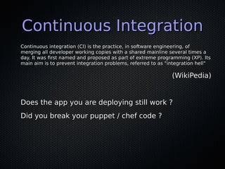 Continuous IntegrationContinuous Integration
Continuous integration (CI) is the practice, in software engineering, ofContinuous integration (CI) is the practice, in software engineering, of
merging all developer working copies with a shared mainline several times amerging all developer working copies with a shared mainline several times a
day. It was first named and proposed as part of extreme programming (XP). Itsday. It was first named and proposed as part of extreme programming (XP). Its
main aim is to prevent integration problems, referred to as "integration hell"main aim is to prevent integration problems, referred to as "integration hell"
(WikiPedia)(WikiPedia)
Does the app you are deploying still work ?Does the app you are deploying still work ?
Did you break your puppet / chef code ?Did you break your puppet / chef code ?
 