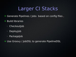 Larger CI StacksLarger CI Stacks
● Generate Pipelines / Jobs based on config files ,Generate Pipelines / Jobs based on config files ,
● Build librariesBuild libraries
•
CheckoutJobCheckoutJob
•
DeployJobDeployJob
•
PackageJobPackageJob
● Use Groovy / JobDSL to generate PipelineDSLUse Groovy / JobDSL to generate PipelineDSL
 