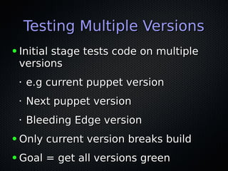 Testing Multiple VersionsTesting Multiple Versions
● Initial stage tests code on multipleInitial stage tests code on multiple
versionsversions
•
e.g current puppet versione.g current puppet version
•
Next puppet versionNext puppet version
•
Bleeding Edge versionBleeding Edge version
● Only current version breaks buildOnly current version breaks build
● Goal = get all versions greenGoal = get all versions green
 