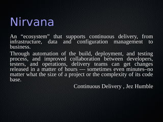 NirvanaNirvana
An “ecosystem” that supports continuous delivery, fromAn “ecosystem” that supports continuous delivery, from
infrastructure, data and configuration management toinfrastructure, data and configuration management to
business.business.
Through automation of the build, deployment, and testingThrough automation of the build, deployment, and testing
process, and improved collaboration between developers,process, and improved collaboration between developers,
testers, and operations, delivery teams can get changestesters, and operations, delivery teams can get changes
released in a matter of hours — sometimes even minutes–noreleased in a matter of hours — sometimes even minutes–no
matter what the size of a project or the complexity of its codematter what the size of a project or the complexity of its code
base.base.
Continuous Delivery , Jez HumbleContinuous Delivery , Jez Humble
 
