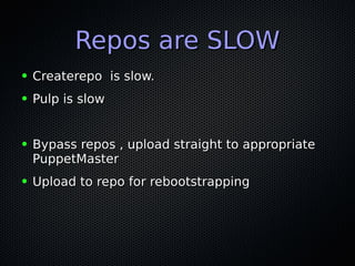 Repos are SLOWRepos are SLOW
● Createrepo is slow.Createrepo is slow.
● Pulp is slowPulp is slow
● Bypass repos , upload straight to appropriateBypass repos , upload straight to appropriate
PuppetMasterPuppetMaster
● Upload to repo for rebootstrappingUpload to repo for rebootstrapping
 