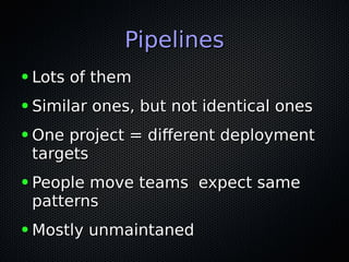 PipelinesPipelines
● Lots of themLots of them
● Similar ones, but not identical onesSimilar ones, but not identical ones
● One project = different deploymentOne project = different deployment
targetstargets
● People move teams expect samePeople move teams expect same
patternspatterns
● Mostly unmaintanedMostly unmaintaned
 