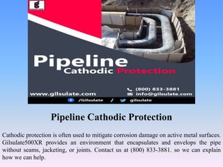 Pipeline Cathodic Protection
Cathodic protection is often used to mitigate corrosion damage on active metal surfaces.
Gilsulate500XR provides an environment that encapsulates and envelops the pipe
without seams, jacketing, or joints. Contact us at (800) 833-3881. so we can explain
how we can help.
 