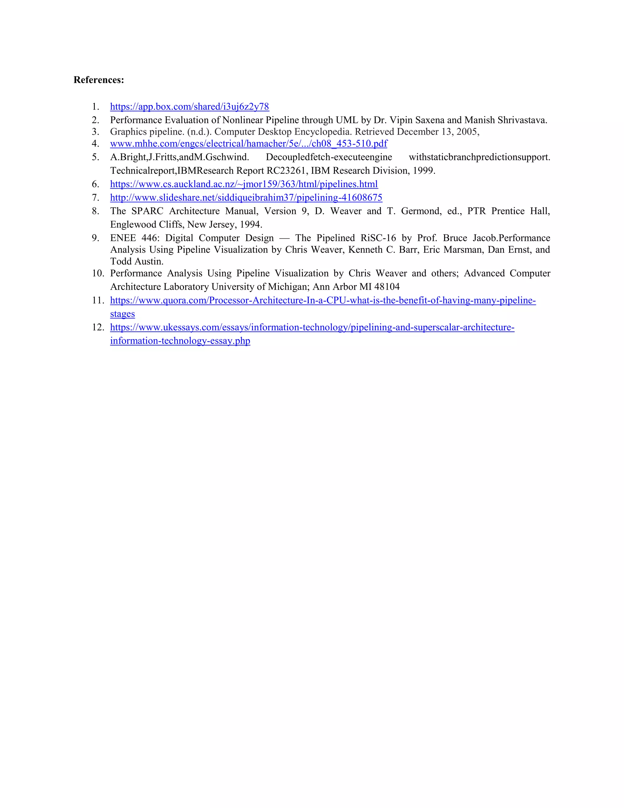 References:
1. https://app.box.com/shared/i3uj6z2y78
2. Performance Evaluation of Nonlinear Pipeline through UML by Dr. Vipin Saxena and Manish Shrivastava.
3. Graphics pipeline. (n.d.). Computer Desktop Encyclopedia. Retrieved December 13, 2005,
4. www.mhhe.com/engcs/electrical/hamacher/5e/.../ch08_453-510.pdf
5. A.Bright,J.Fritts,andM.Gschwind. Decoupledfetch-executeengine withstaticbranchpredictionsupport.
Technicalreport,IBMResearch Report RC23261, IBM Research Division, 1999.
6. https://www.cs.auckland.ac.nz/~jmor159/363/html/pipelines.html
7. http://www.slideshare.net/siddiqueibrahim37/pipelining-41608675
8. The SPARC Architecture Manual, Version 9, D. Weaver and T. Germond, ed., PTR Prentice Hall,
Englewood Cliffs, New Jersey, 1994.
9. ENEE 446: Digital Computer Design — The Pipelined RiSC-16 by Prof. Bruce Jacob.Performance
Analysis Using Pipeline Visualization by Chris Weaver, Kenneth C. Barr, Eric Marsman, Dan Ernst, and
Todd Austin.
10. Performance Analysis Using Pipeline Visualization by Chris Weaver and others; Advanced Computer
Architecture Laboratory University of Michigan; Ann Arbor MI 48104
11. https://www.quora.com/Processor-Architecture-In-a-CPU-what-is-the-benefit-of-having-many-pipeline-
stages
12. https://www.ukessays.com/essays/information-technology/pipelining-and-superscalar-architecture-
information-technology-essay.php
 