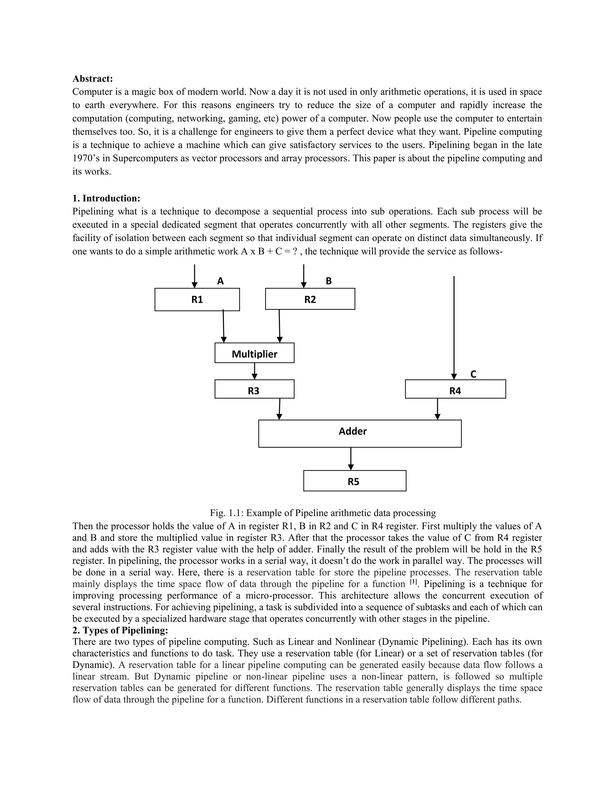 Abstract:
Computer is a magic box of modern world. Now a day it is not used in only arithmetic operations, it is used in space
to earth everywhere. For this reasons engineers try to reduce the size of a computer and rapidly increase the
computation (computing, networking, gaming, etc) power of a computer. Now people use the computer to entertain
themselves too. So, it is a challenge for engineers to give them a perfect device what they want. Pipeline computing
is a technique to achieve a machine which can give satisfactory services to the users. Pipelining began in the late
1970’s in Supercomputers as vector processors and array processors. This paper is about the pipeline computing and
its works.
1. Introduction:
Pipelining what is a technique to decompose a sequential process into sub operations. Each sub process will be
executed in a special dedicated segment that operates concurrently with all other segments. The registers give the
facility of isolation between each segment so that individual segment can operate on distinct data simultaneously. If
one wants to do a simple arithmetic work A x B + C = ? , the technique will provide the service as follows-
A B
C
Fig. 1.1: Example of Pipeline arithmetic data processing
Then the processor holds the value of A in register R1, B in R2 and C in R4 register. First multiply the values of A
and B and store the multiplied value in register R3. After that the processor takes the value of C from R4 register
and adds with the R3 register value with the help of adder. Finally the result of the problem will be hold in the R5
register. In pipelining, the processor works in a serial way, it doesn’t do the work in parallel way. The processes will
be done in a serial way. Here, there is a reservation table for store the pipeline processes. The reservation table
mainly displays the time space flow of data through the pipeline for a function [1]
. Pipelining is a technique for
improving processing performance of a micro-processor. This architecture allows the concurrent execution of
several instructions. For achieving pipelining, a task is subdivided into a sequence of subtasks and each of which can
be executed by a specialized hardware stage that operates concurrently with other stages in the pipeline.
2. Types of Pipelining:
There are two types of pipeline computing. Such as Linear and Nonlinear (Dynamic Pipelining). Each has its own
characteristics and functions to do task. They use a reservation table (for Linear) or a set of reservation tables (for
Dynamic). A reservation table for a linear pipeline computing can be generated easily because data flow follows a
linear stream. But Dynamic pipeline or non-linear pipeline uses a non-linear pattern, is followed so multiple
reservation tables can be generated for different functions. The reservation table generally displays the time space
flow of data through the pipeline for a function. Different functions in a reservation table follow different paths.
R1 R2
R4
Multiplier
R3
Adder
R5
 